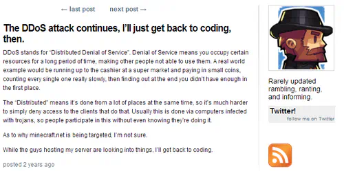 Screenshot of a blog post by Notch, entitled: “The DDoS attack continues, I'll just get back to coding, then.” The body of the post is as follows: DDoS stands for “Distributed Denial of Service”. Denial of Service means you occupy certain resources for a long period of time, making other people not able to use them. A real world example would be running up to the cashier at a super market and paying in small coins, counting every single one really slowly, then finding out at the end you didn't have enough in the first place. The “Distributed” means it's done from a lot of places at the same time, so it's much harder to simply deny access to the clients that do that. Usually this is done via computers infected with trojans, so people participate in this without even knowing they're doing it. As to why minecraft.net is being targeted, I'm not sure. While the guys hosting my server are looking into things, I'll get back to coding.